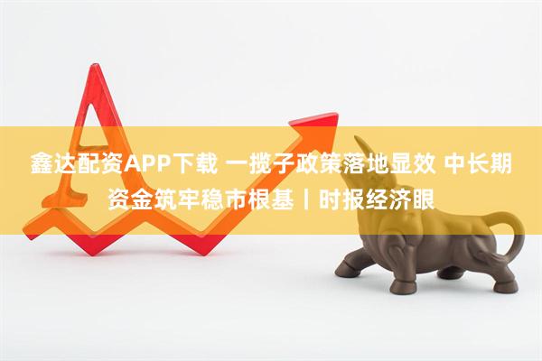 鑫达配资APP下载 一揽子政策落地显效 中长期资金筑牢稳市根基丨时报经济眼