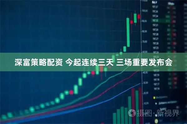 深富策略配资 今起连续三天 三场重要发布会