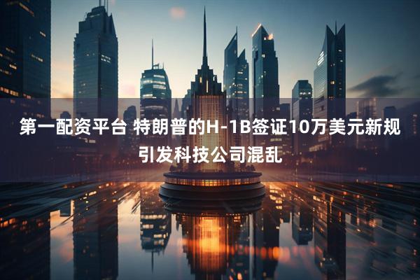 第一配资平台 特朗普的H-1B签证10万美元新规引发科技公司混乱