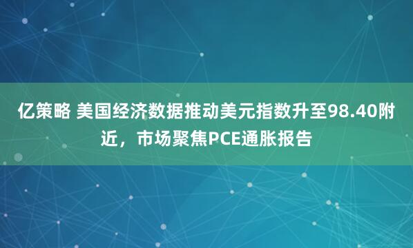 亿策略 美国经济数据推动美元指数升至98.40附近，市场聚焦PCE通胀报告