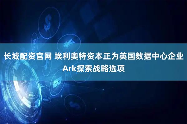 长城配资官网 埃利奥特资本正为英国数据中心企业Ark探索战略选项