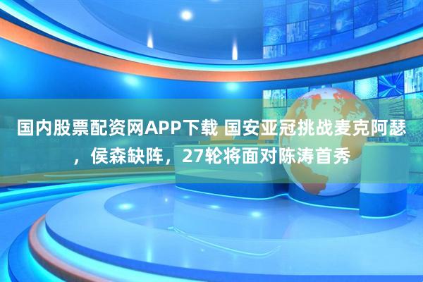 国内股票配资网APP下载 国安亚冠挑战麦克阿瑟，侯森缺阵，27轮将面对陈涛首秀