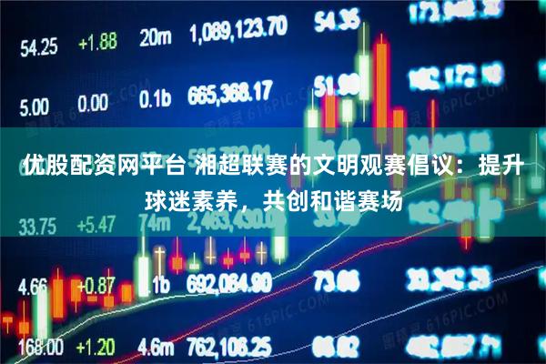 优股配资网平台 湘超联赛的文明观赛倡议：提升球迷素养，共创和谐赛场