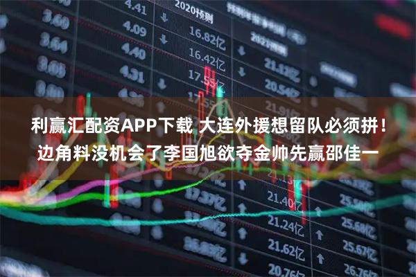 利赢汇配资APP下载 大连外援想留队必须拼！边角料没机会了李国旭欲夺金帅先赢邵佳一
