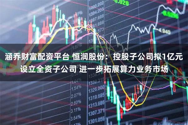 涵乔财富配资平台 恒润股份：控股子公司拟1亿元设立全资子公司 进一步拓展算力业务市场