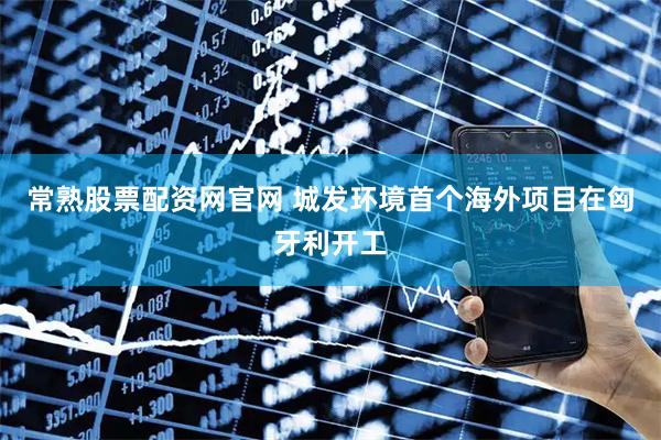 常熟股票配资网官网 城发环境首个海外项目在匈牙利开工