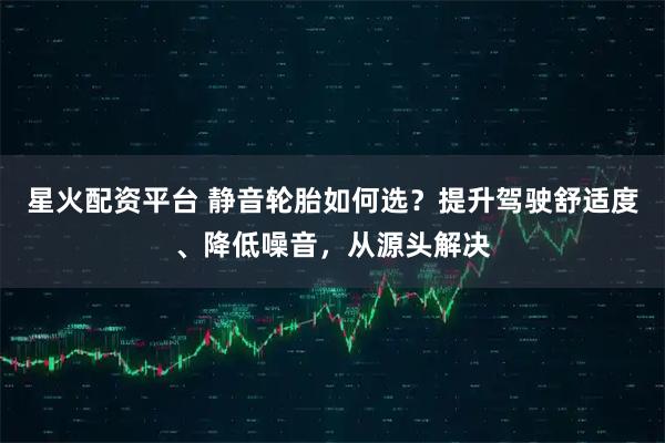 星火配资平台 静音轮胎如何选？提升驾驶舒适度、降低噪音，从源头解决