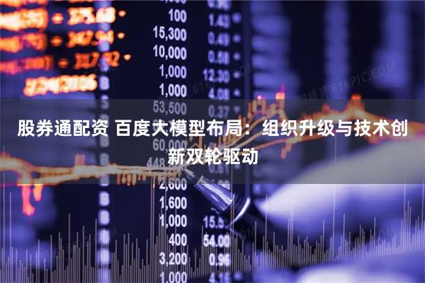 股券通配资 百度大模型布局：组织升级与技术创新双轮驱动