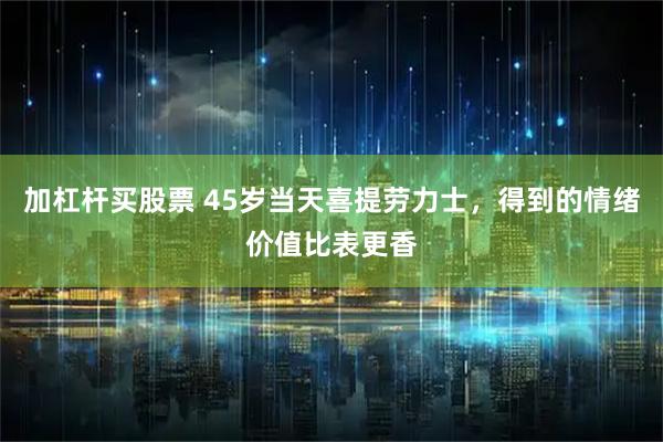 加杠杆买股票 45岁当天喜提劳力士，得到的情绪价值比表更香
