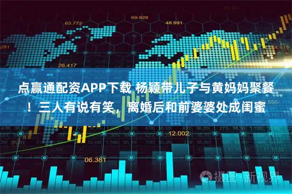 点赢通配资APP下载 杨颖带儿子与黄妈妈聚餐！三人有说有笑，离婚后和前婆婆处成闺蜜