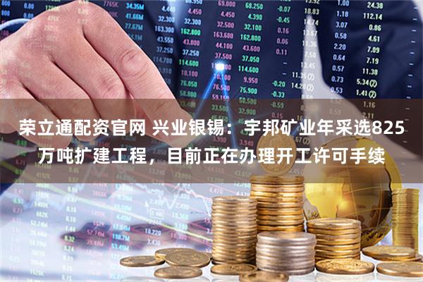 荣立通配资官网 兴业银锡：宇邦矿业年采选825万吨扩建工程，目前正在办理开工许可手续