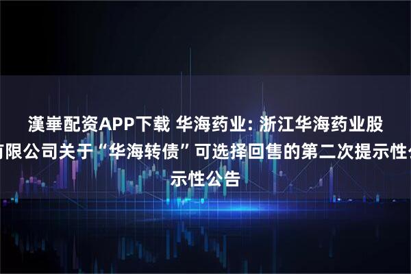 漢崋配资APP下载 华海药业: 浙江华海药业股份有限公司关于“华海转债”可选择回售的第二次提示性公告