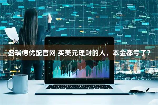 盛瑞德优配官网 买美元理财的人，本金都亏了？