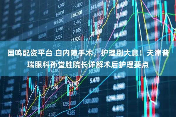国鸣配资平台 白内障手术，护理别大意！天津普瑞眼科孙堂胜院长详解术后护理要点