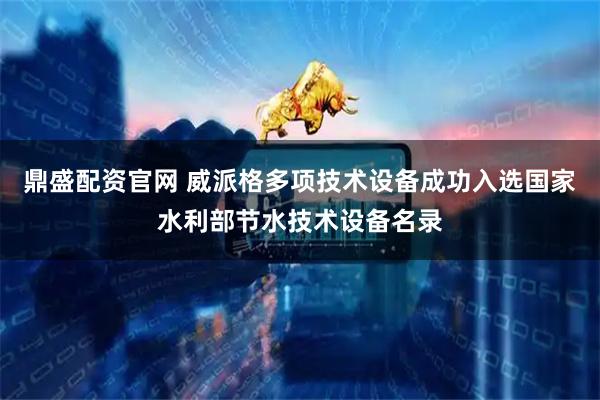 鼎盛配资官网 威派格多项技术设备成功入选国家水利部节水技术设备名录