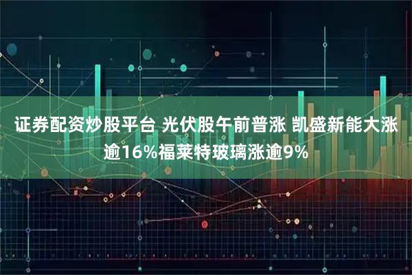 证券配资炒股平台 光伏股午前普涨 凯盛新能大涨逾16%福莱特玻璃涨逾9%