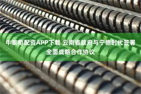 牛掌柜配资APP下载 云南省政府与宁德时代签署全面战略合作协议