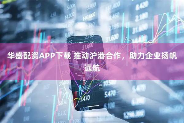 华盛配资APP下载 推动沪港合作，助力企业扬帆远航
