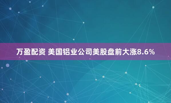 万盈配资 美国铝业公司美股盘前大涨8.6%