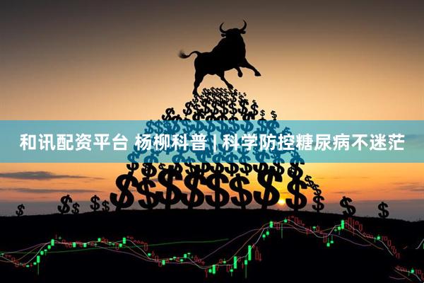 和讯配资平台 杨柳科普 | 科学防控糖尿病不迷茫