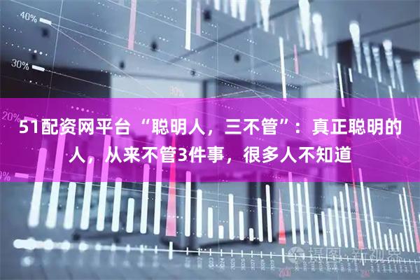 51配资网平台 “聪明人，三不管”：真正聪明的人，从来不管3件事，很多人不知道