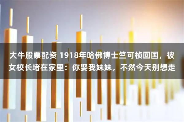 大牛股票配资 1918年哈佛博士竺可桢回国，被女校长堵在家里：你娶我妹妹，不然今天别想走