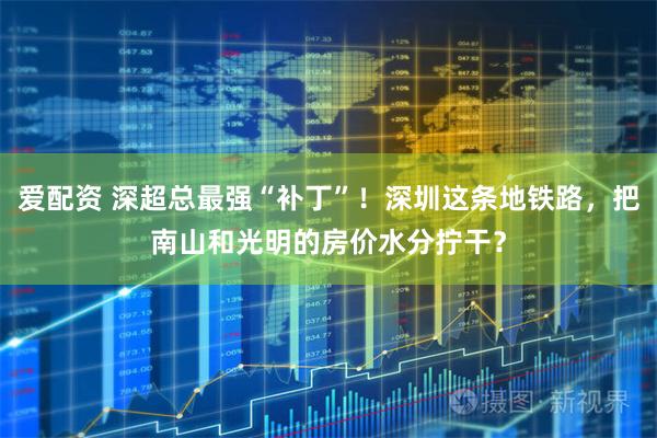 爱配资 深超总最强“补丁”！深圳这条地铁路，把南山和光明的房价水分拧干？