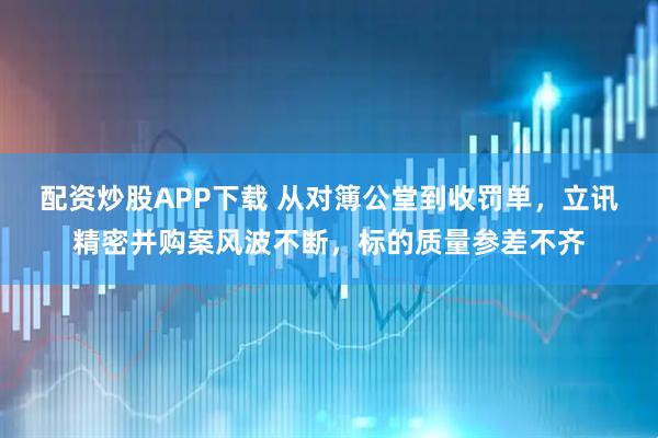 配资炒股APP下载 从对簿公堂到收罚单，立讯精密并购案风波不断，标的质量参差不齐